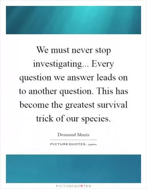 We must never stop investigating... Every question we answer leads on to another question. This has become the greatest survival trick of our species Picture Quote #1