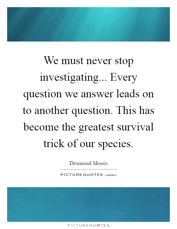 We must never stop investigating... Every question we answer leads on to another question. This has become the greatest survival trick of our species Picture Quote #1