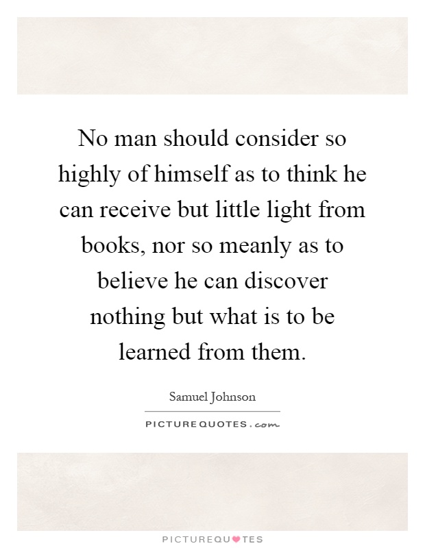 No man should consider so highly of himself as to think he can receive but little light from books, nor so meanly as to believe he can discover nothing but what is to be learned from them Picture Quote #1