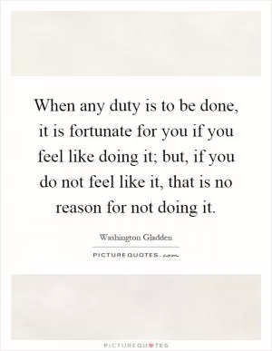 When any duty is to be done, it is fortunate for you if you feel like doing it; but, if you do not feel like it, that is no reason for not doing it Picture Quote #1
