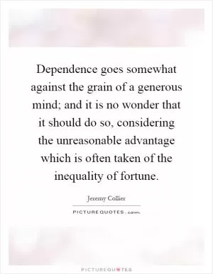 Dependence goes somewhat against the grain of a generous mind; and it is no wonder that it should do so, considering the unreasonable advantage which is often taken of the inequality of fortune Picture Quote #1