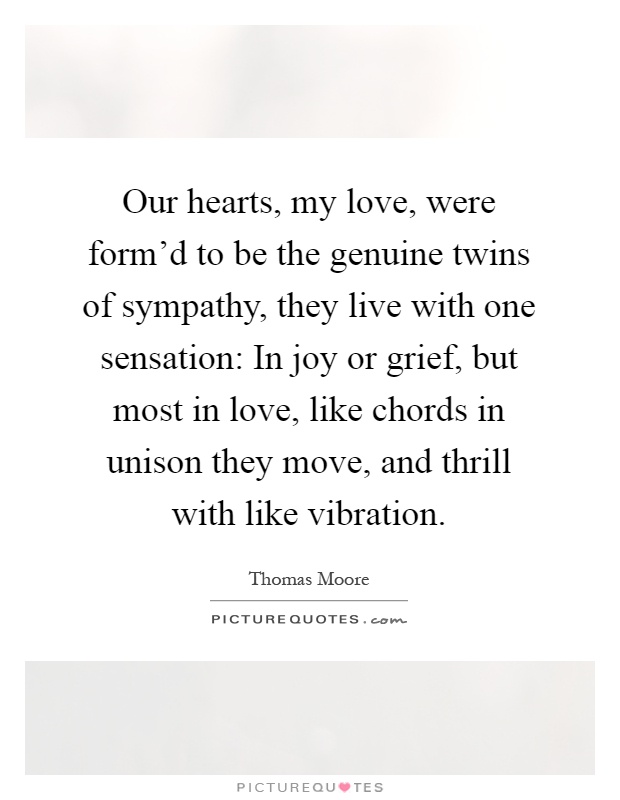Our hearts, my love, were form'd to be the genuine twins of sympathy, they live with one sensation: In joy or grief, but most in love, like chords in unison they move, and thrill with like vibration Picture Quote #1