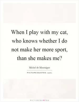 When I play with my cat, who knows whether I do not make her more sport, than she makes me? Picture Quote #1