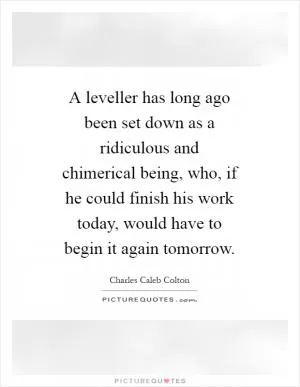 A leveller has long ago been set down as a ridiculous and chimerical being, who, if he could finish his work today, would have to begin it again tomorrow Picture Quote #1