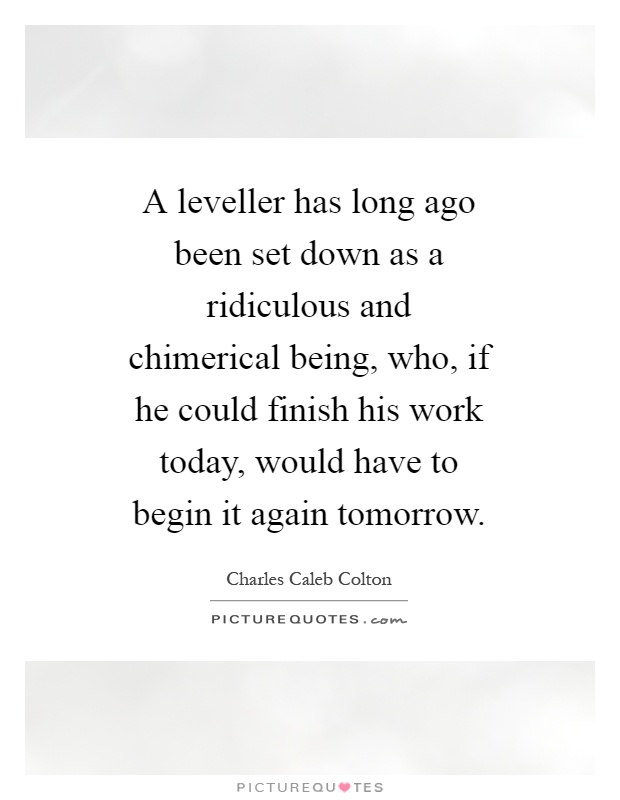 A leveller has long ago been set down as a ridiculous and chimerical being, who, if he could finish his work today, would have to begin it again tomorrow Picture Quote #1