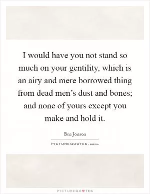 I would have you not stand so much on your gentility, which is an airy and mere borrowed thing from dead men’s dust and bones; and none of yours except you make and hold it Picture Quote #1