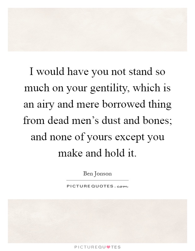 I would have you not stand so much on your gentility, which is an airy and mere borrowed thing from dead men's dust and bones; and none of yours except you make and hold it Picture Quote #1