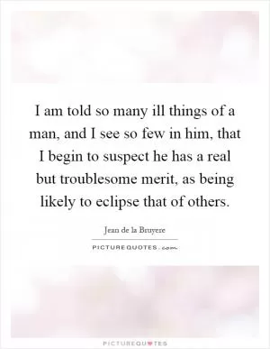 I am told so many ill things of a man, and I see so few in him, that I begin to suspect he has a real but troublesome merit, as being likely to eclipse that of others Picture Quote #1