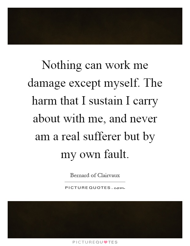 Nothing can work me damage except myself. The harm that I sustain I carry about with me, and never am a real sufferer but by my own fault Picture Quote #1