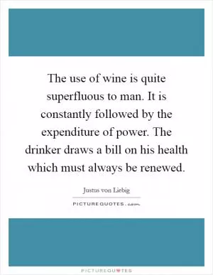 The use of wine is quite superfluous to man. It is constantly followed by the expenditure of power. The drinker draws a bill on his health which must always be renewed Picture Quote #1
