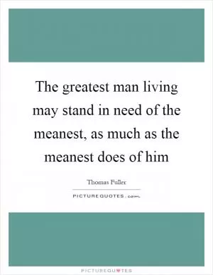 The greatest man living may stand in need of the meanest, as much as the meanest does of him Picture Quote #1