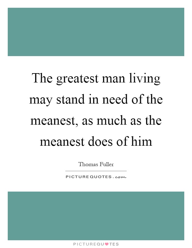 The greatest man living may stand in need of the meanest, as much as the meanest does of him Picture Quote #1
