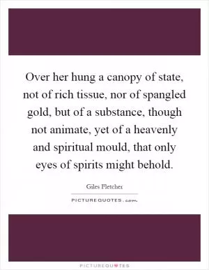 Over her hung a canopy of state, not of rich tissue, nor of spangled gold, but of a substance, though not animate, yet of a heavenly and spiritual mould, that only eyes of spirits might behold Picture Quote #1