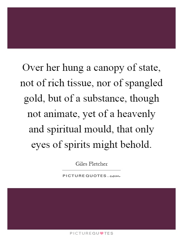 Over her hung a canopy of state, not of rich tissue, nor of spangled gold, but of a substance, though not animate, yet of a heavenly and spiritual mould, that only eyes of spirits might behold Picture Quote #1