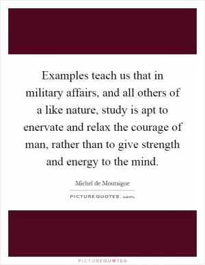 Examples teach us that in military affairs, and all others of a like nature, study is apt to enervate and relax the courage of man, rather than to give strength and energy to the mind Picture Quote #1