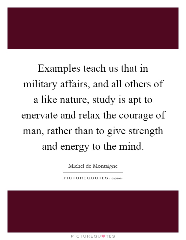 Examples teach us that in military affairs, and all others of a like nature, study is apt to enervate and relax the courage of man, rather than to give strength and energy to the mind Picture Quote #1