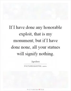 If I have done any honorable exploit, that is my monument; but if I have done none, all your statues will signify nothing Picture Quote #1