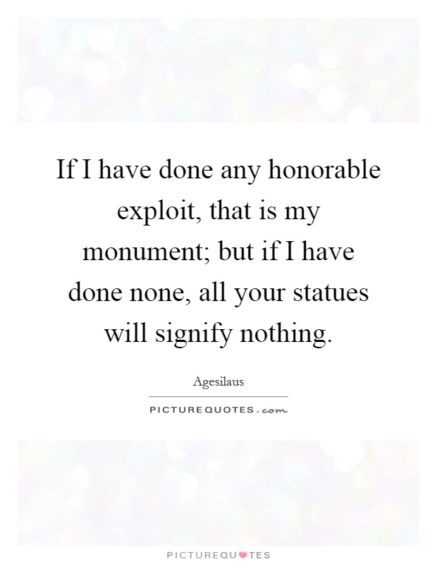 If I have done any honorable exploit, that is my monument; but if I have done none, all your statues will signify nothing Picture Quote #1