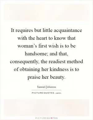 It requires but little acquaintance with the heart to know that woman’s first wish is to be handsome; and that, consequently, the readiest method of obtaining her kindness is to praise her beauty Picture Quote #1