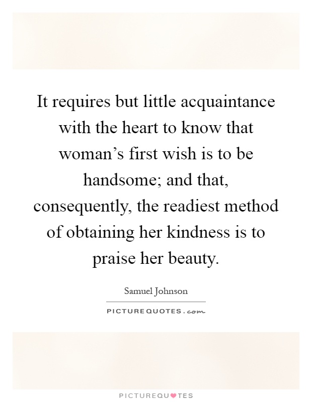 It requires but little acquaintance with the heart to know that woman's first wish is to be handsome; and that, consequently, the readiest method of obtaining her kindness is to praise her beauty Picture Quote #1