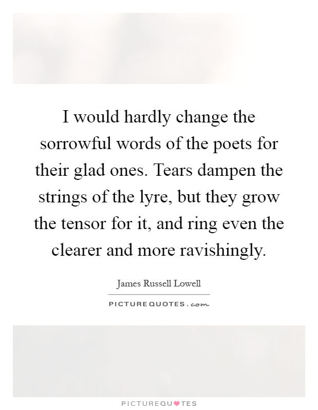I would hardly change the sorrowful words of the poets for their glad ones. Tears dampen the strings of the lyre, but they grow the tensor for it, and ring even the clearer and more ravishingly Picture Quote #1
