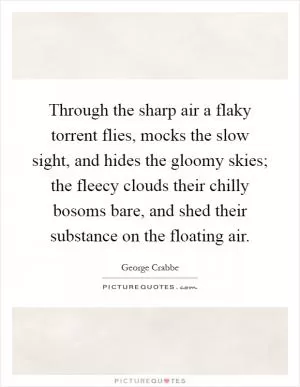 Through the sharp air a flaky torrent flies, mocks the slow sight, and hides the gloomy skies; the fleecy clouds their chilly bosoms bare, and shed their substance on the floating air Picture Quote #1