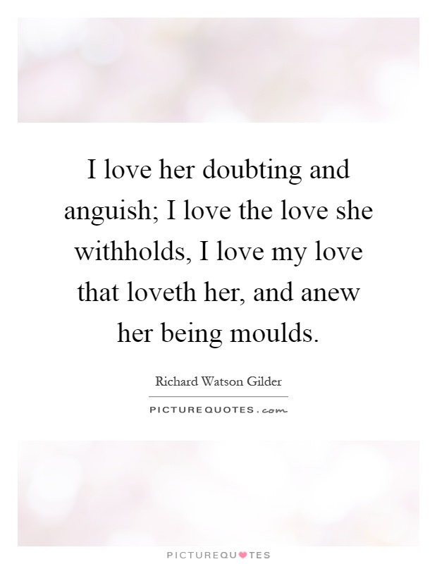 I love her doubting and anguish; I love the love she withholds, I love my love that loveth her, and anew her being moulds Picture Quote #1
