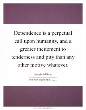 Dependence is a perpetual call upon humanity, and a greater incitement to tenderness and pity than any other motive whatever Picture Quote #1