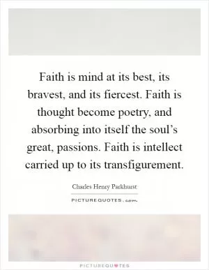 Faith is mind at its best, its bravest, and its fiercest. Faith is thought become poetry, and absorbing into itself the soul’s great, passions. Faith is intellect carried up to its transfigurement Picture Quote #1
