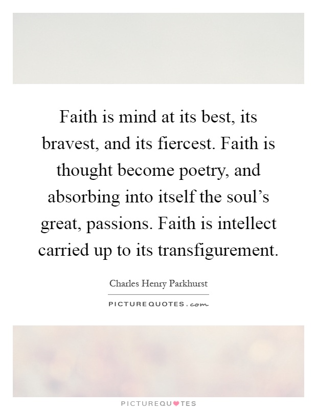 Faith is mind at its best, its bravest, and its fiercest. Faith is thought become poetry, and absorbing into itself the soul's great, passions. Faith is intellect carried up to its transfigurement Picture Quote #1