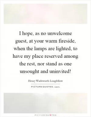I hope, as no unwelcome guest, at your warm fireside, when the lamps are lighted, to have my place reserved among the rest, nor stand as one unsought and uninvited! Picture Quote #1