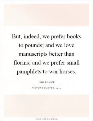 But, indeed, we prefer books to pounds; and we love manuscripts better than florins; and we prefer small pamphlets to war horses Picture Quote #1