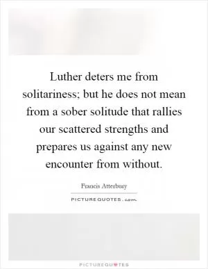 Luther deters me from solitariness; but he does not mean from a sober solitude that rallies our scattered strengths and prepares us against any new encounter from without Picture Quote #1