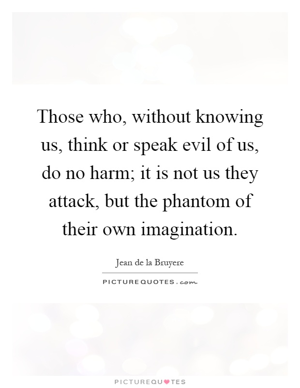 Those who, without knowing us, think or speak evil of us, do no harm; it is not us they attack, but the phantom of their own imagination Picture Quote #1
