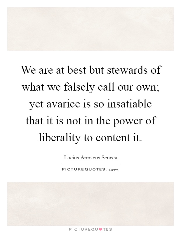 We are at best but stewards of what we falsely call our own; yet avarice is so insatiable that it is not in the power of liberality to content it Picture Quote #1