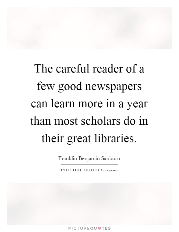 The careful reader of a few good newspapers can learn more in a year than most scholars do in their great libraries Picture Quote #1