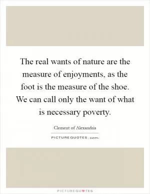 The real wants of nature are the measure of enjoyments, as the foot is the measure of the shoe. We can call only the want of what is necessary poverty Picture Quote #1