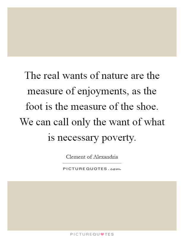 The real wants of nature are the measure of enjoyments, as the foot is the measure of the shoe. We can call only the want of what is necessary poverty Picture Quote #1