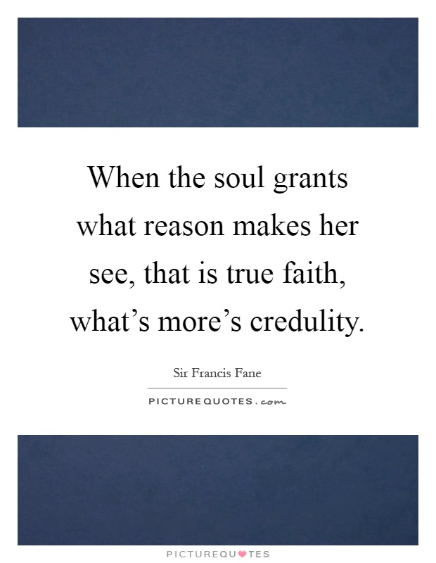 When the soul grants what reason makes her see, that is true faith, what's more's credulity Picture Quote #1