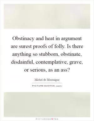 Obstinacy and heat in argument are surest proofs of folly. Is there anything so stubborn, obstinate, disdainful, contemplative, grave, or serious, as an ass? Picture Quote #1