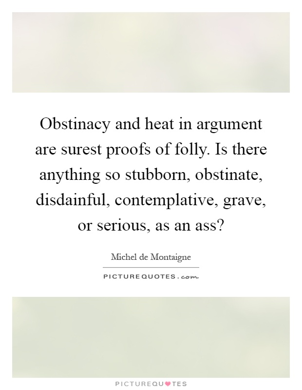 Obstinacy and heat in argument are surest proofs of folly. Is there anything so stubborn, obstinate, disdainful, contemplative, grave, or serious, as an ass? Picture Quote #1
