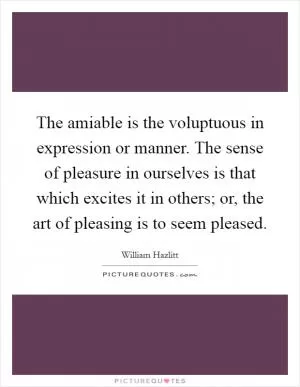 The amiable is the voluptuous in expression or manner. The sense of pleasure in ourselves is that which excites it in others; or, the art of pleasing is to seem pleased Picture Quote #1