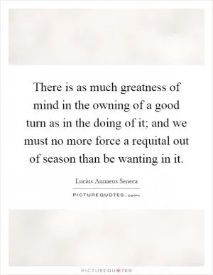 There is as much greatness of mind in the owning of a good turn as in the doing of it; and we must no more force a requital out of season than be wanting in it Picture Quote #1