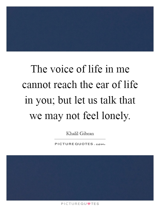 The voice of life in me cannot reach the ear of life in you; but let us talk that we may not feel lonely Picture Quote #1