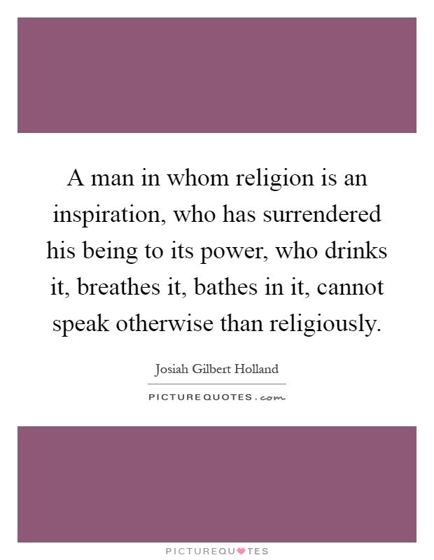 A man in whom religion is an inspiration, who has surrendered his being to its power, who drinks it, breathes it, bathes in it, cannot speak otherwise than religiously Picture Quote #1