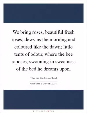 We bring roses, beautiful fresh roses, dewy as the morning and coloured like the dawn; little tents of odour, where the bee reposes, swooning in sweetness of the bed he dreams upon Picture Quote #1