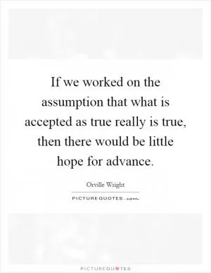 If we worked on the assumption that what is accepted as true really is true, then there would be little hope for advance Picture Quote #1