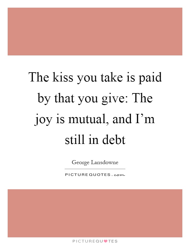 The kiss you take is paid by that you give: The joy is mutual, and I'm still in debt Picture Quote #1