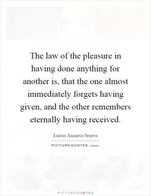 The law of the pleasure in having done anything for another is, that the one almost immediately forgets having given, and the other remembers eternally having received Picture Quote #1