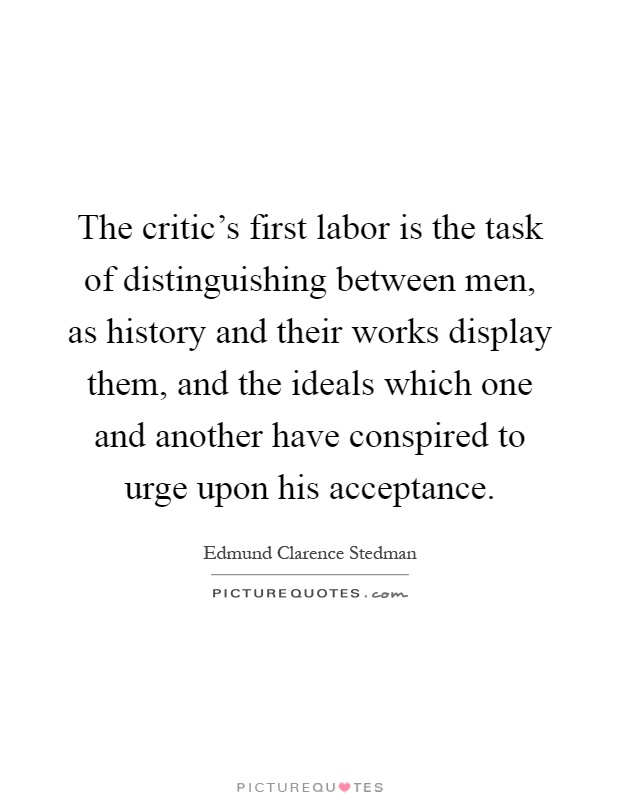 The critic's first labor is the task of distinguishing between men, as history and their works display them, and the ideals which one and another have conspired to urge upon his acceptance Picture Quote #1